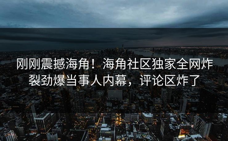 刚刚震撼海角！海角社区独家全网炸裂劲爆当事人内幕，评论区炸了