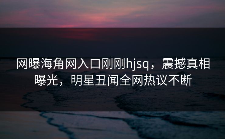 网曝海角网入口刚刚hjsq，震撼真相曝光，明星丑闻全网热议不断