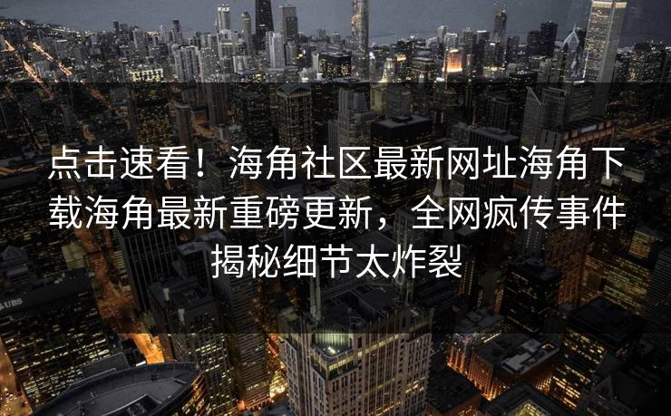 点击速看！海角社区最新网址海角下载海角最新重磅更新，全网疯传事件揭秘细节太炸裂