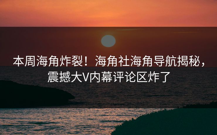 本周海角炸裂！海角社海角导航揭秘，震撼大V内幕评论区炸了