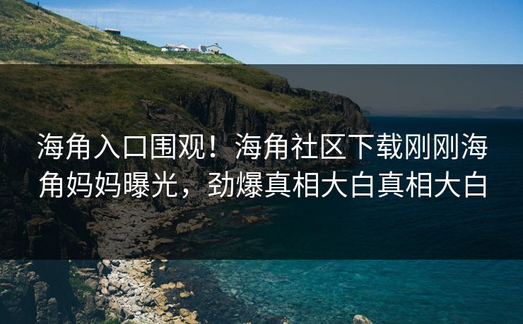 海角入口围观！海角社区下载刚刚海角妈妈曝光，劲爆真相大白真相大白