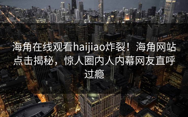 海角在线观看haijiao炸裂！海角网站点击揭秘，惊人圈内人内幕网友直呼过瘾