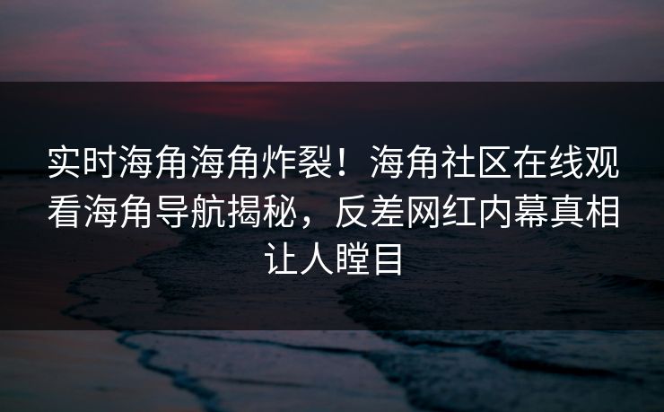 实时海角海角炸裂！海角社区在线观看海角导航揭秘，反差网红内幕真相让人瞠目