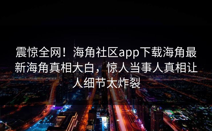 震惊全网！海角社区app下载海角最新海角真相大白，惊人当事人真相让人细节太炸裂