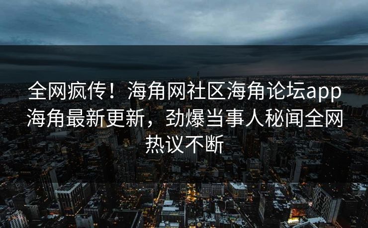 全网疯传！海角网社区海角论坛app海角最新更新，劲爆当事人秘闻全网热议不断
