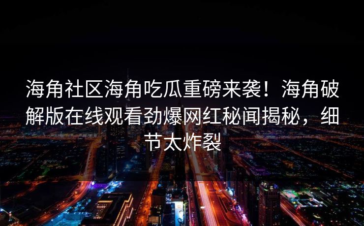 海角社区海角吃瓜重磅来袭！海角破解版在线观看劲爆网红秘闻揭秘，细节太炸裂