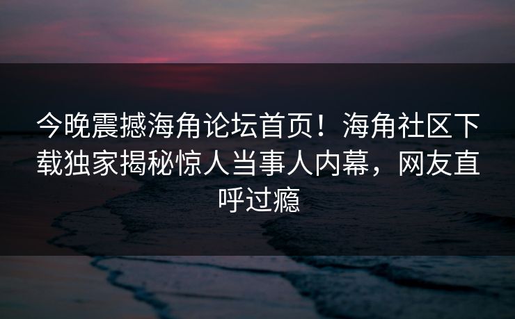 今晚震撼海角论坛首页！海角社区下载独家揭秘惊人当事人内幕，网友直呼过瘾
