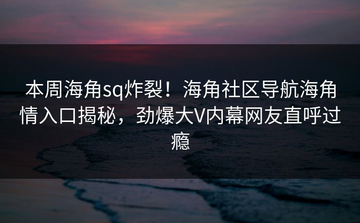 本周海角sq炸裂！海角社区导航海角情入口揭秘，劲爆大V内幕网友直呼过瘾