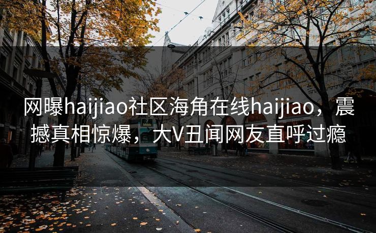 网曝haijiao社区海角在线haijiao，震撼真相惊爆，大V丑闻网友直呼过瘾