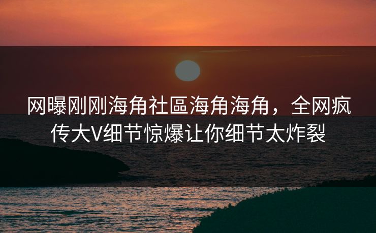 网曝刚刚海角社區海角海角，全网疯传大V细节惊爆让你细节太炸裂