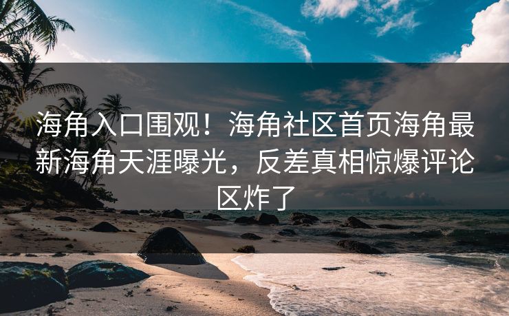 海角入口围观！海角社区首页海角最新海角天涯曝光，反差真相惊爆评论区炸了