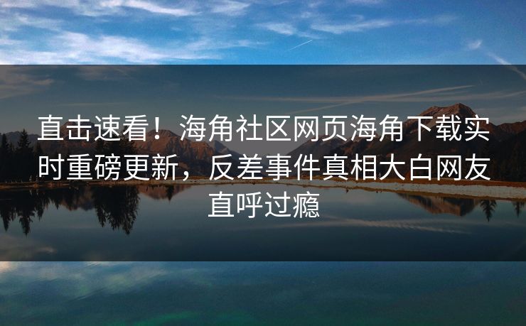直击速看！海角社区网页海角下载实时重磅更新，反差事件真相大白网友直呼过瘾