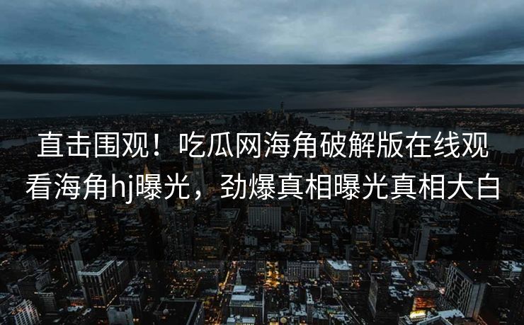 直击围观！吃瓜网海角破解版在线观看海角hj曝光，劲爆真相曝光真相大白