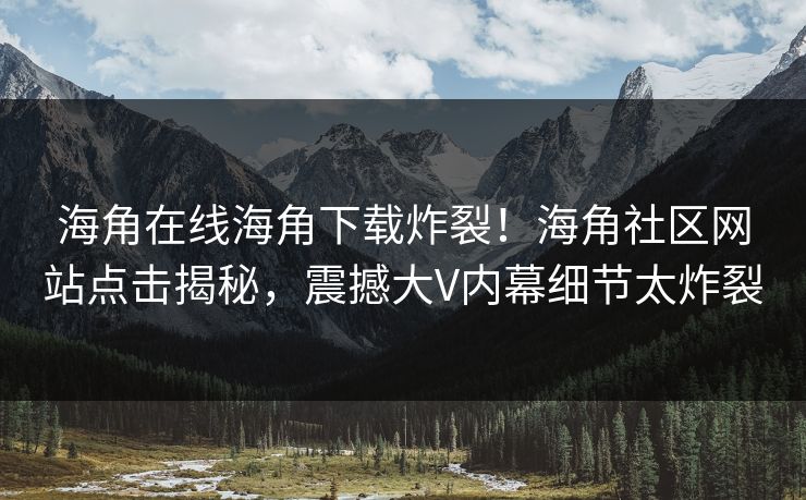 海角在线海角下载炸裂！海角社区网站点击揭秘，震撼大V内幕细节太炸裂