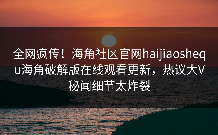 全网疯传！海角社区官网haijiaoshequ海角破解版在线观看更新，热议大V秘闻细节太炸裂