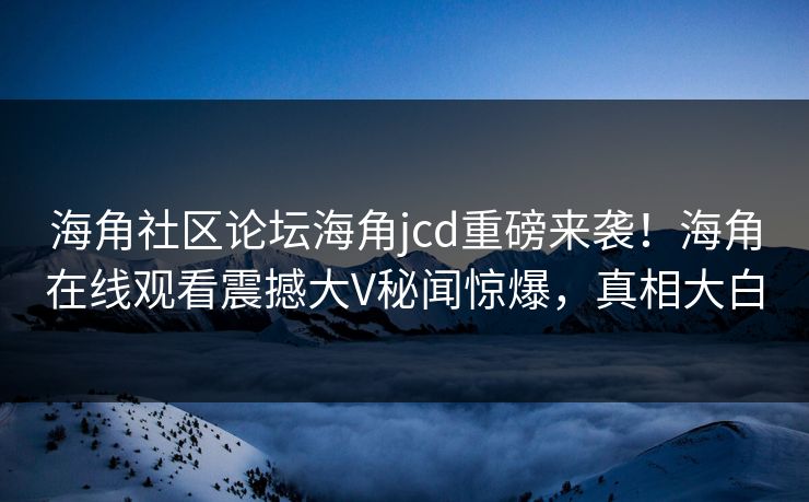 海角社区论坛海角jcd重磅来袭！海角在线观看震撼大V秘闻惊爆，真相大白