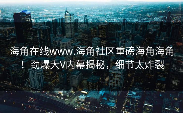 海角在线www.海角社区重磅海角海角！劲爆大V内幕揭秘，细节太炸裂