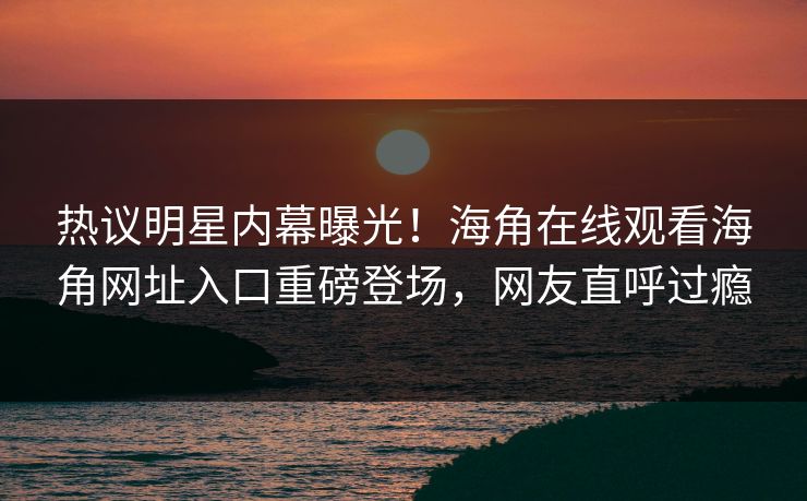 热议明星内幕曝光！海角在线观看海角网址入口重磅登场，网友直呼过瘾