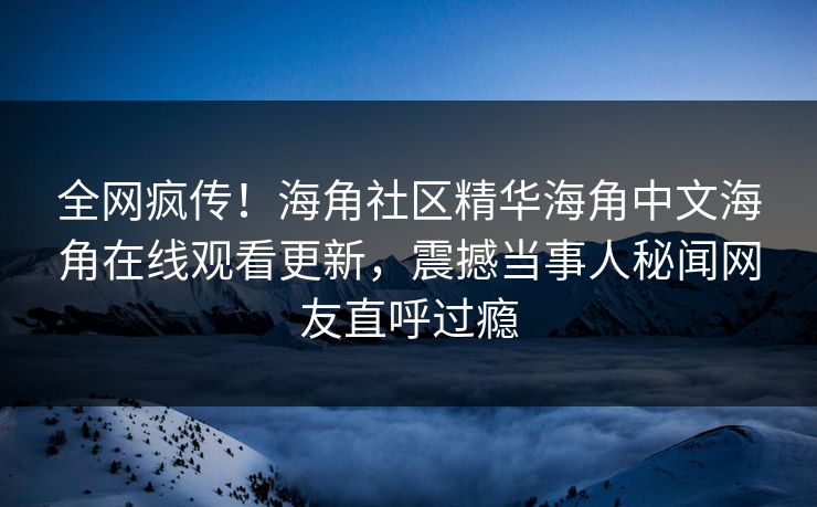 全网疯传！海角社区精华海角中文海角在线观看更新，震撼当事人秘闻网友直呼过瘾