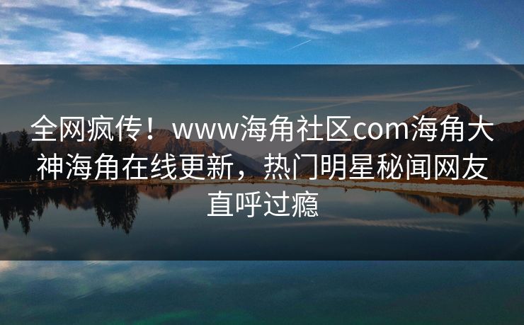 全网疯传！www海角社区com海角大神海角在线更新，热门明星秘闻网友直呼过瘾