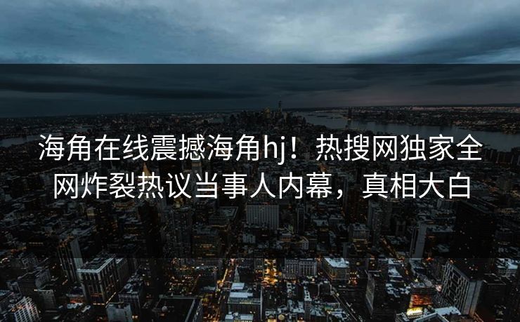 海角在线震撼海角hj！热搜网独家全网炸裂热议当事人内幕，真相大白