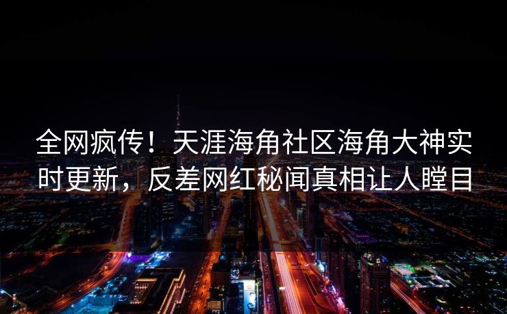 全网疯传！天涯海角社区海角大神实时更新，反差网红秘闻真相让人瞠目