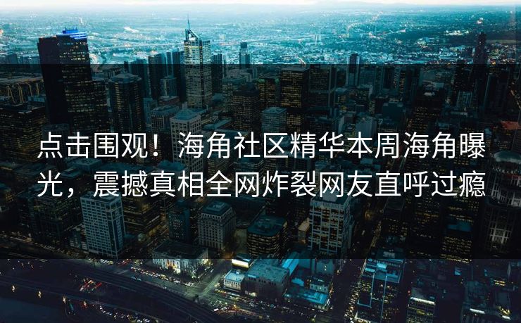 点击围观！海角社区精华本周海角曝光，震撼真相全网炸裂网友直呼过瘾