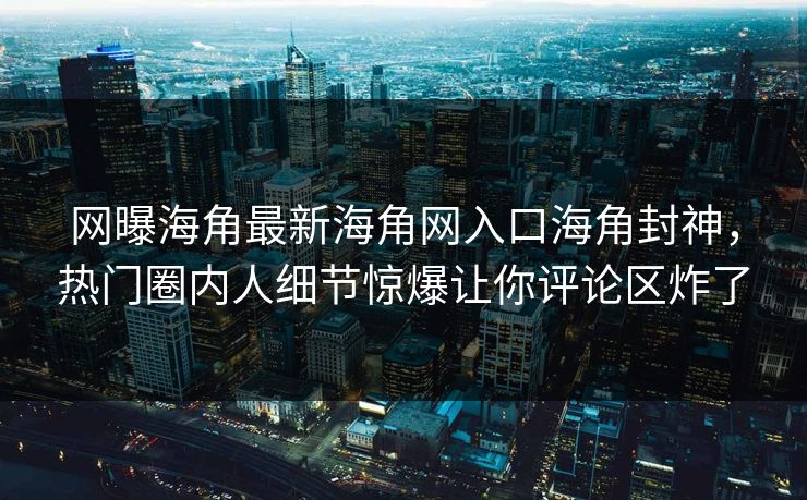 网曝海角最新海角网入口海角封神，热门圈内人细节惊爆让你评论区炸了