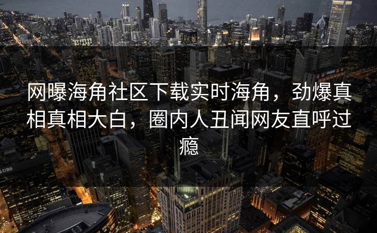 网曝海角社区下载实时海角，劲爆真相真相大白，圈内人丑闻网友直呼过瘾