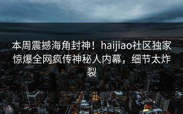 本周震撼海角封神！haijiao社区独家惊爆全网疯传神秘人内幕，细节太炸裂