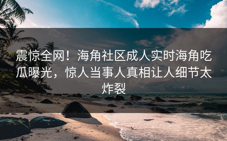 震惊全网！海角社区成人实时海角吃瓜曝光，惊人当事人真相让人细节太炸裂