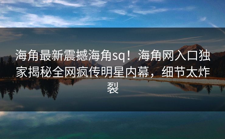 海角最新震撼海角sq！海角网入口独家揭秘全网疯传明星内幕，细节太炸裂