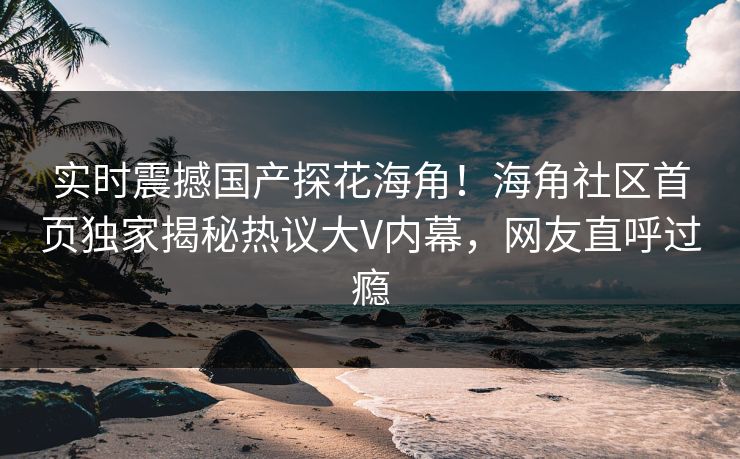 实时震撼国产探花海角！海角社区首页独家揭秘热议大V内幕，网友直呼过瘾