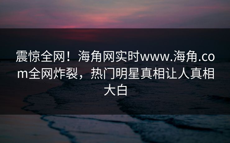 震惊全网！海角网实时www.海角.com全网炸裂，热门明星真相让人真相大白