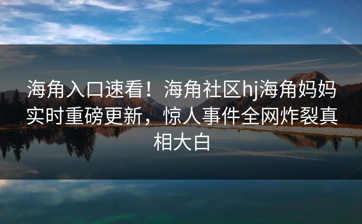海角入口速看！海角社区hj海角妈妈实时重磅更新，惊人事件全网炸裂真相大白