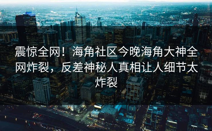 震惊全网！海角社区今晚海角大神全网炸裂，反差神秘人真相让人细节太炸裂