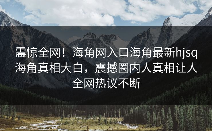 震惊全网！海角网入口海角最新hjsq海角真相大白，震撼圈内人真相让人全网热议不断