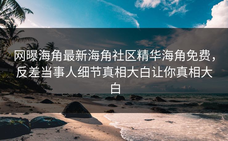 网曝海角最新海角社区精华海角免费，反差当事人细节真相大白让你真相大白