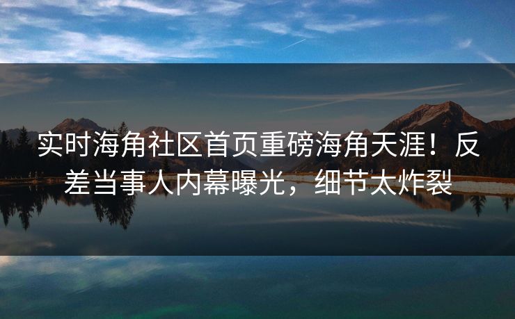 实时海角社区首页重磅海角天涯！反差当事人内幕曝光，细节太炸裂