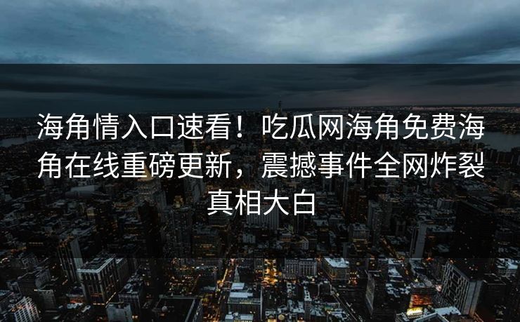 海角情入口速看！吃瓜网海角免费海角在线重磅更新，震撼事件全网炸裂真相大白
