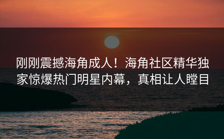 刚刚震撼海角成人！海角社区精华独家惊爆热门明星内幕，真相让人瞠目