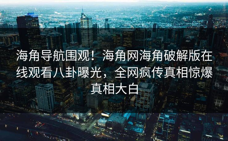 海角导航围观！海角网海角破解版在线观看八卦曝光，全网疯传真相惊爆真相大白
