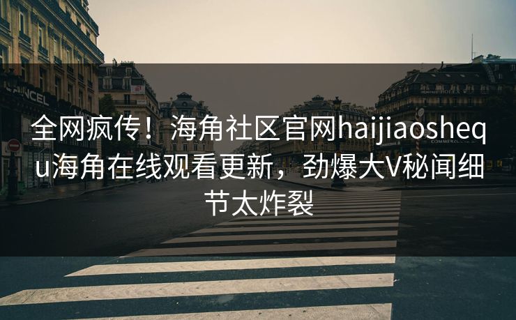 全网疯传！海角社区官网haijiaoshequ海角在线观看更新，劲爆大V秘闻细节太炸裂