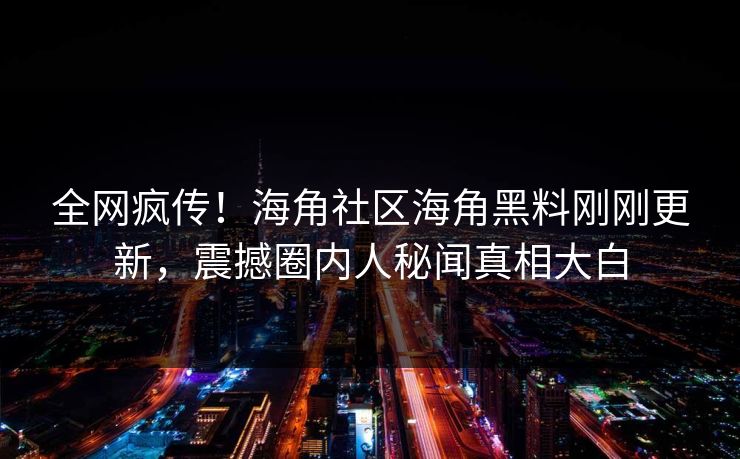 全网疯传！海角社区海角黑料刚刚更新，震撼圈内人秘闻真相大白