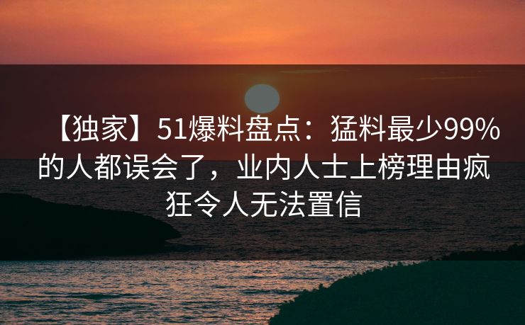 【独家】51爆料盘点：猛料最少99%的人都误会了，业内人士上榜理由疯狂令人无法置信