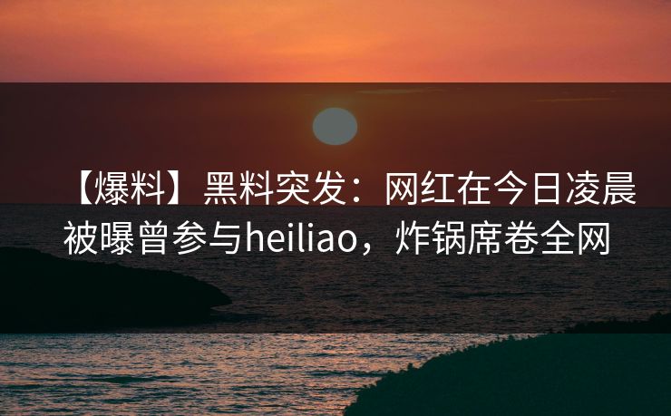 【爆料】黑料突发：网红在今日凌晨被曝曾参与heiliao，炸锅席卷全网