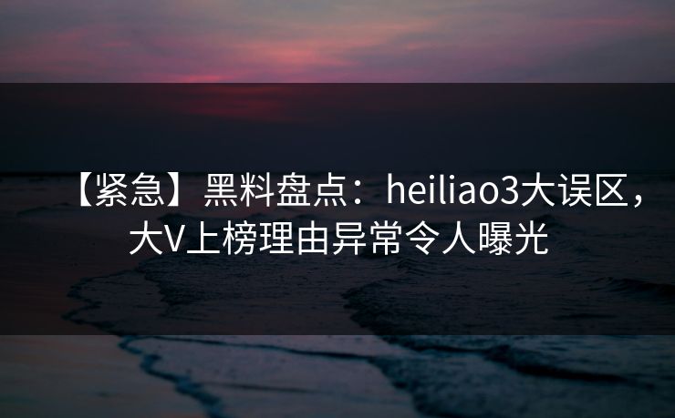 【紧急】黑料盘点：heiliao3大误区，大V上榜理由异常令人曝光