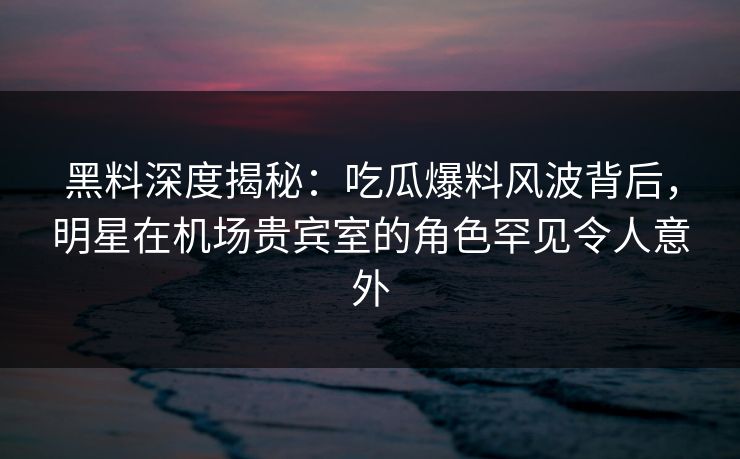 黑料深度揭秘：吃瓜爆料风波背后，明星在机场贵宾室的角色罕见令人意外