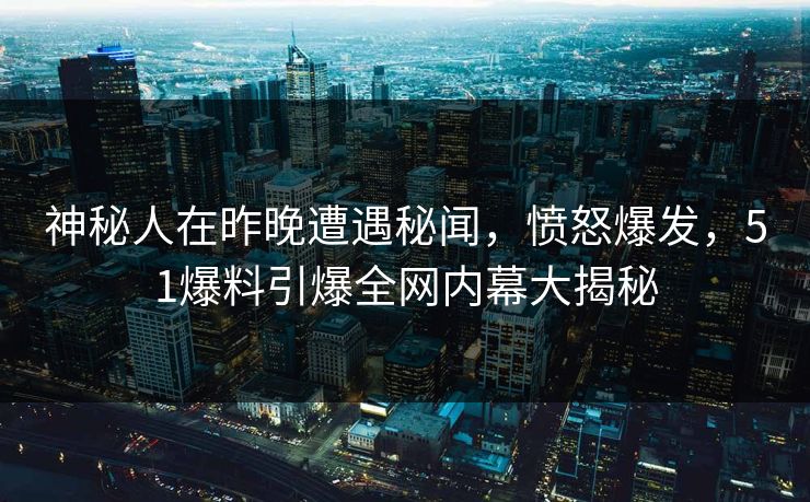 神秘人在昨晚遭遇秘闻，愤怒爆发，51爆料引爆全网内幕大揭秘