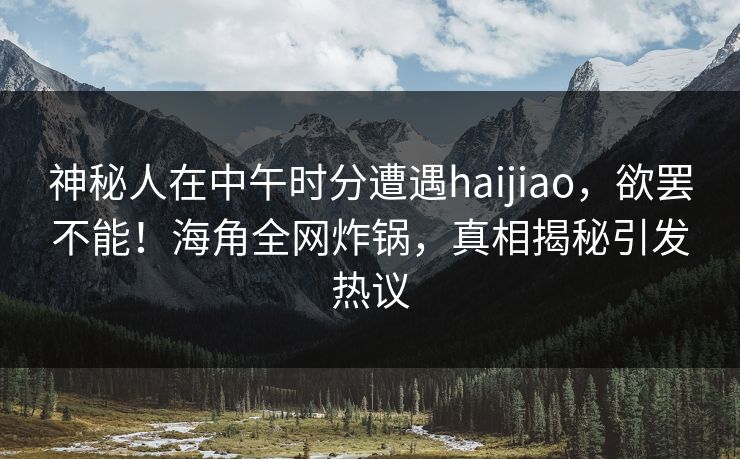 神秘人在中午时分遭遇haijiao，欲罢不能！海角全网炸锅，真相揭秘引发热议